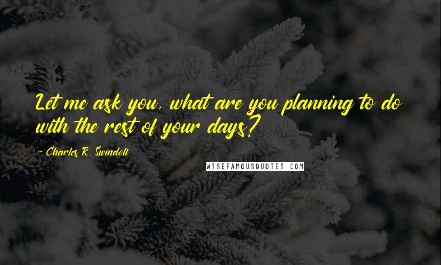 Charles R. Swindoll Quotes: Let me ask you, what are you planning to do with the rest of your days?