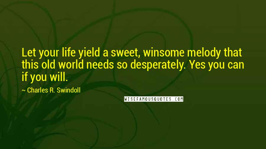 Charles R. Swindoll Quotes: Let your life yield a sweet, winsome melody that this old world needs so desperately. Yes you can if you will.