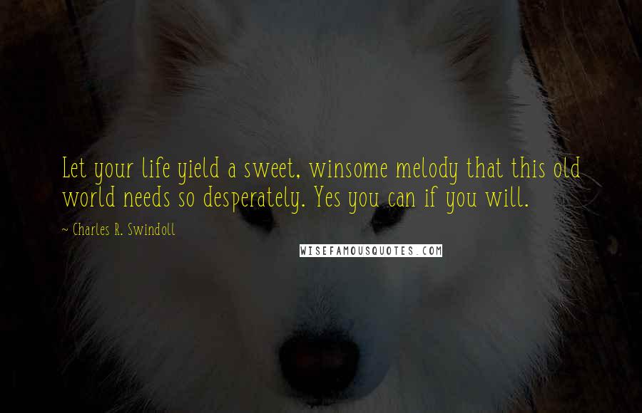 Charles R. Swindoll Quotes: Let your life yield a sweet, winsome melody that this old world needs so desperately. Yes you can if you will.