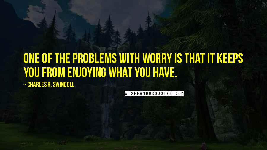 Charles R. Swindoll Quotes: One of the problems with worry is that it keeps you from enjoying what you have.