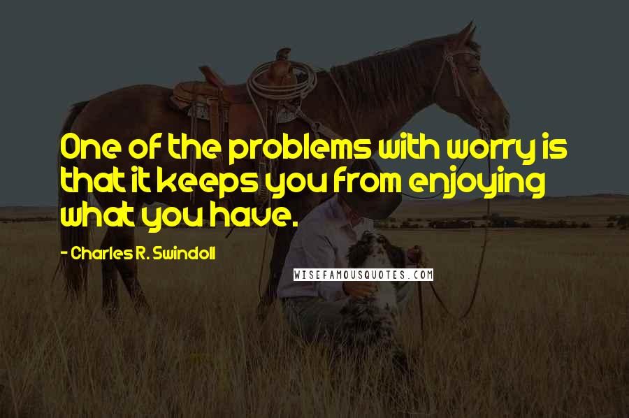 Charles R. Swindoll Quotes: One of the problems with worry is that it keeps you from enjoying what you have.