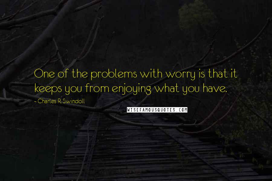 Charles R. Swindoll Quotes: One of the problems with worry is that it keeps you from enjoying what you have.