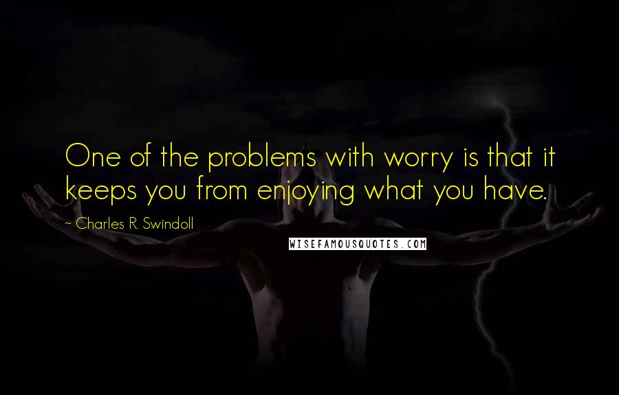 Charles R. Swindoll Quotes: One of the problems with worry is that it keeps you from enjoying what you have.