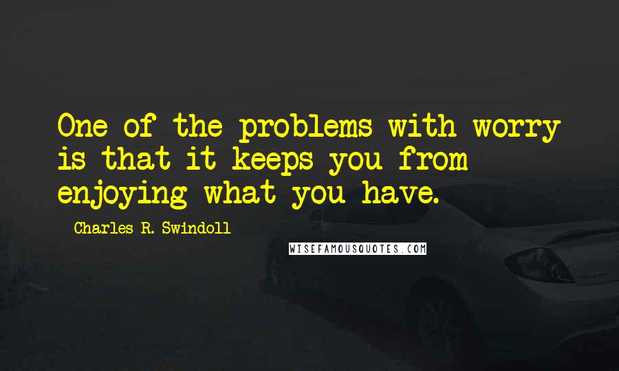 Charles R. Swindoll Quotes: One of the problems with worry is that it keeps you from enjoying what you have.