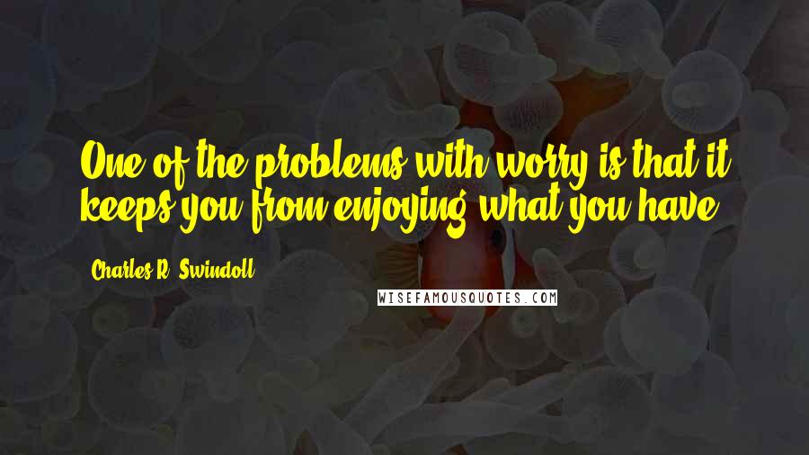 Charles R. Swindoll Quotes: One of the problems with worry is that it keeps you from enjoying what you have.