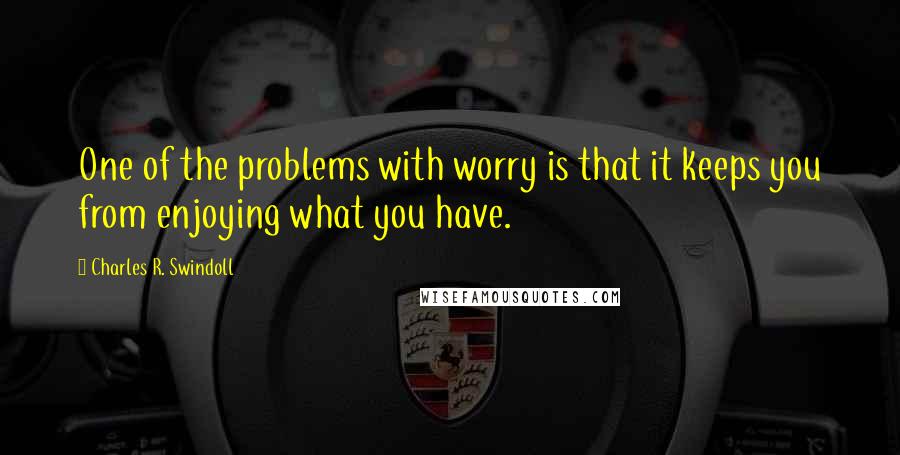 Charles R. Swindoll Quotes: One of the problems with worry is that it keeps you from enjoying what you have.