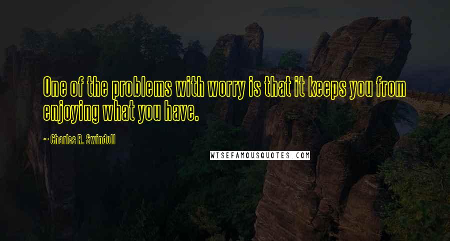 Charles R. Swindoll Quotes: One of the problems with worry is that it keeps you from enjoying what you have.