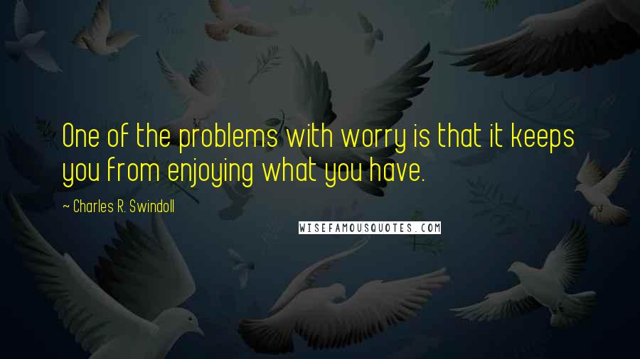 Charles R. Swindoll Quotes: One of the problems with worry is that it keeps you from enjoying what you have.