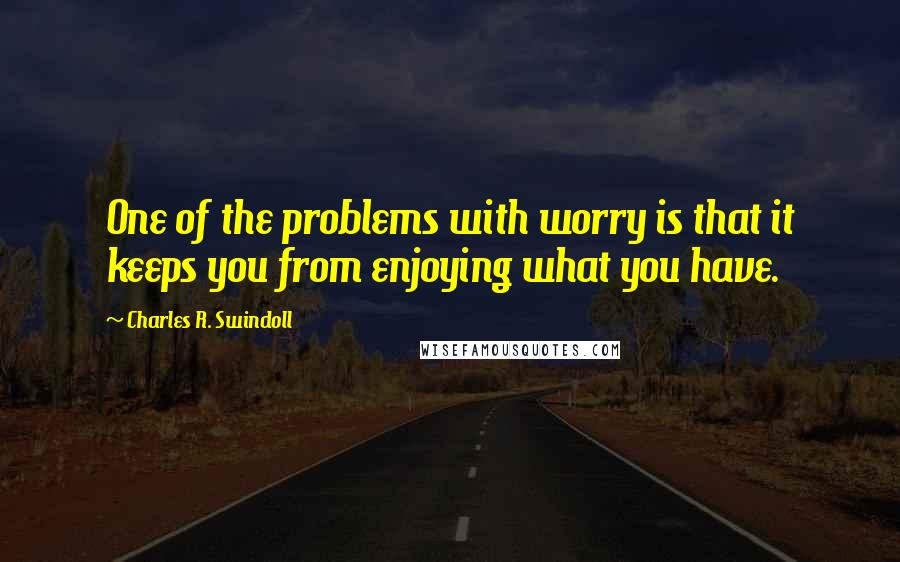 Charles R. Swindoll Quotes: One of the problems with worry is that it keeps you from enjoying what you have.