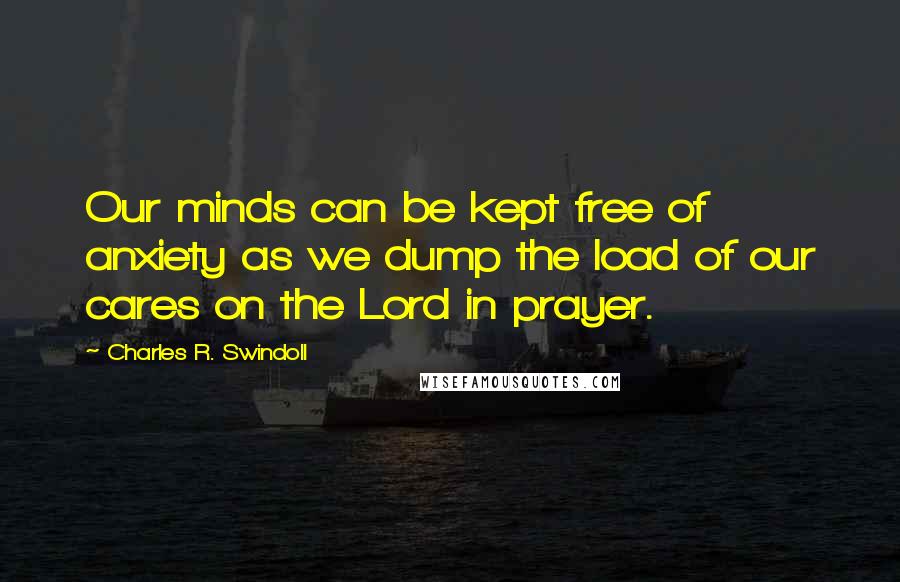 Charles R. Swindoll Quotes: Our minds can be kept free of anxiety as we dump the load of our cares on the Lord in prayer.