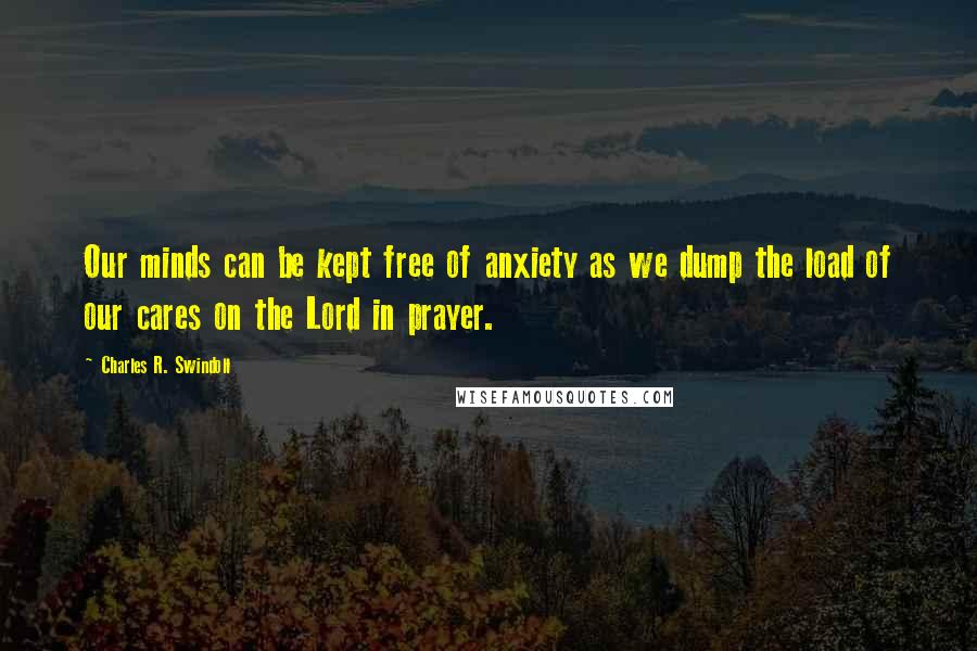 Charles R. Swindoll Quotes: Our minds can be kept free of anxiety as we dump the load of our cares on the Lord in prayer.
