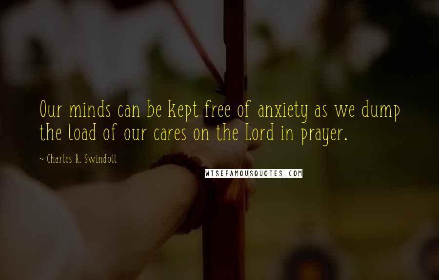 Charles R. Swindoll Quotes: Our minds can be kept free of anxiety as we dump the load of our cares on the Lord in prayer.