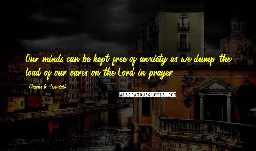 Charles R. Swindoll Quotes: Our minds can be kept free of anxiety as we dump the load of our cares on the Lord in prayer.