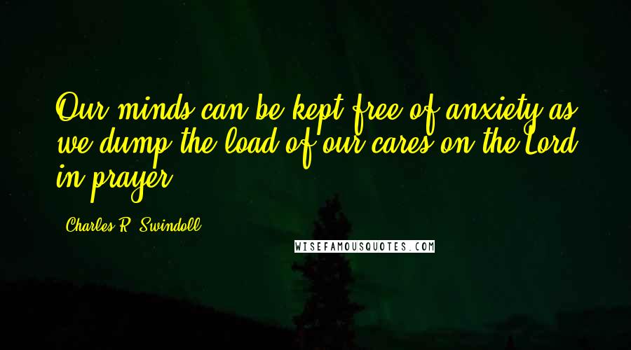 Charles R. Swindoll Quotes: Our minds can be kept free of anxiety as we dump the load of our cares on the Lord in prayer.