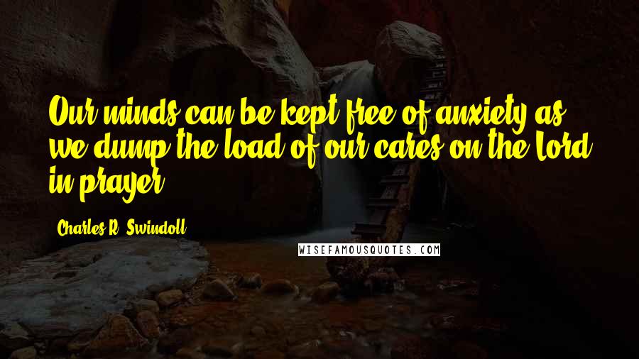 Charles R. Swindoll Quotes: Our minds can be kept free of anxiety as we dump the load of our cares on the Lord in prayer.