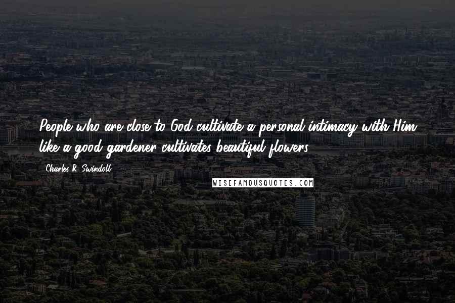 Charles R. Swindoll Quotes: People who are close to God cultivate a personal intimacy with Him like a good gardener cultivates beautiful flowers.