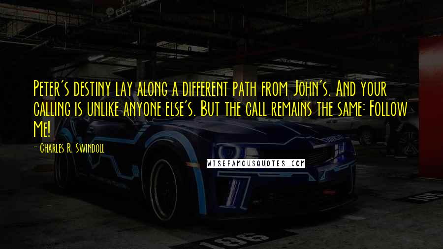 Charles R. Swindoll Quotes: Peter's destiny lay along a different path from John's. And your calling is unlike anyone else's. But the call remains the same: Follow Me!