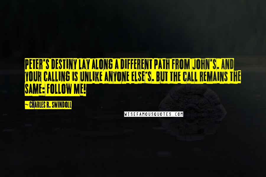 Charles R. Swindoll Quotes: Peter's destiny lay along a different path from John's. And your calling is unlike anyone else's. But the call remains the same: Follow Me!