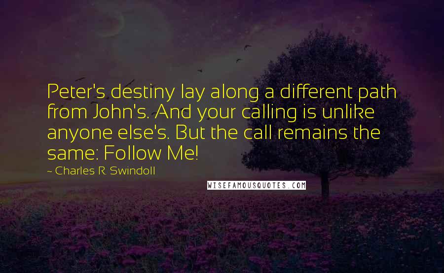 Charles R. Swindoll Quotes: Peter's destiny lay along a different path from John's. And your calling is unlike anyone else's. But the call remains the same: Follow Me!