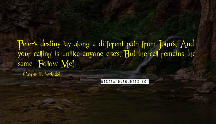 Charles R. Swindoll Quotes: Peter's destiny lay along a different path from John's. And your calling is unlike anyone else's. But the call remains the same: Follow Me!