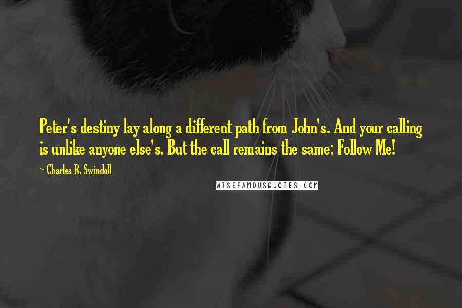 Charles R. Swindoll Quotes: Peter's destiny lay along a different path from John's. And your calling is unlike anyone else's. But the call remains the same: Follow Me!