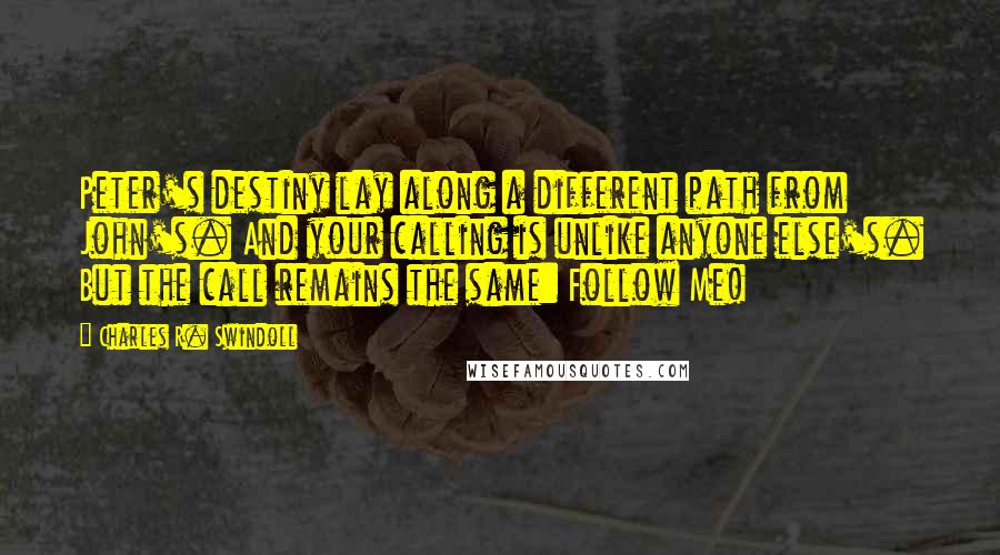 Charles R. Swindoll Quotes: Peter's destiny lay along a different path from John's. And your calling is unlike anyone else's. But the call remains the same: Follow Me!