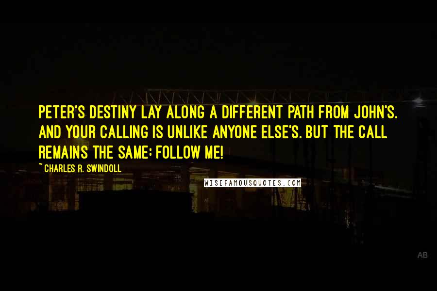 Charles R. Swindoll Quotes: Peter's destiny lay along a different path from John's. And your calling is unlike anyone else's. But the call remains the same: Follow Me!