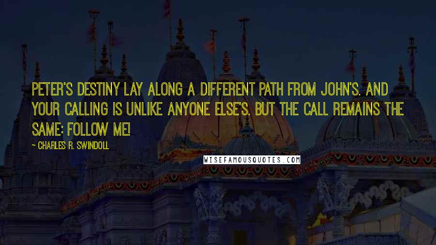 Charles R. Swindoll Quotes: Peter's destiny lay along a different path from John's. And your calling is unlike anyone else's. But the call remains the same: Follow Me!