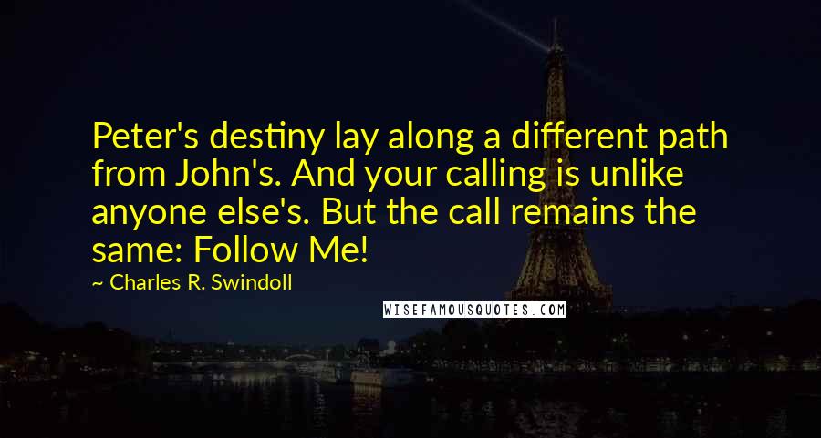 Charles R. Swindoll Quotes: Peter's destiny lay along a different path from John's. And your calling is unlike anyone else's. But the call remains the same: Follow Me!