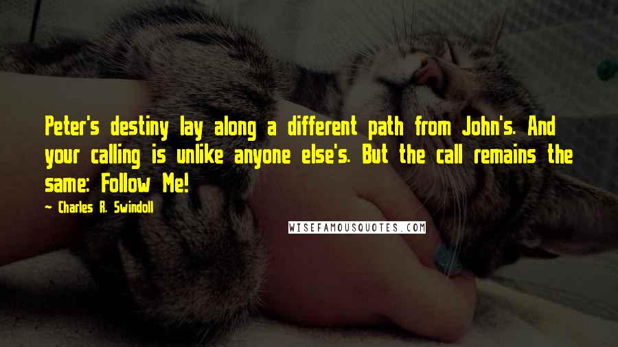 Charles R. Swindoll Quotes: Peter's destiny lay along a different path from John's. And your calling is unlike anyone else's. But the call remains the same: Follow Me!