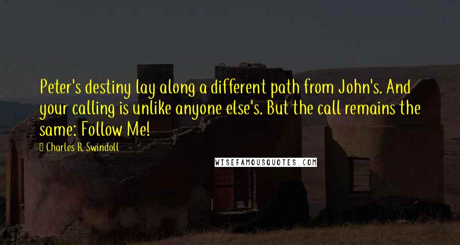 Charles R. Swindoll Quotes: Peter's destiny lay along a different path from John's. And your calling is unlike anyone else's. But the call remains the same: Follow Me!