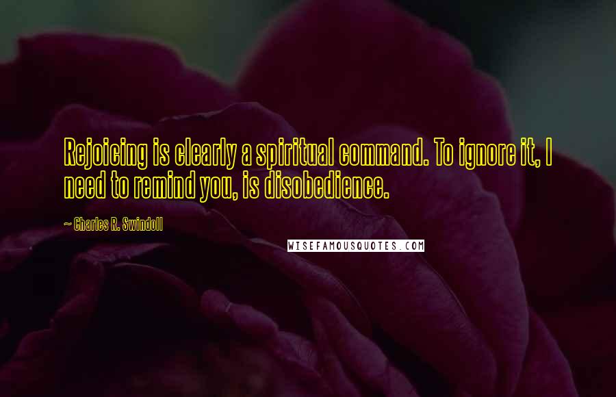 Charles R. Swindoll Quotes: Rejoicing is clearly a spiritual command. To ignore it, I need to remind you, is disobedience.