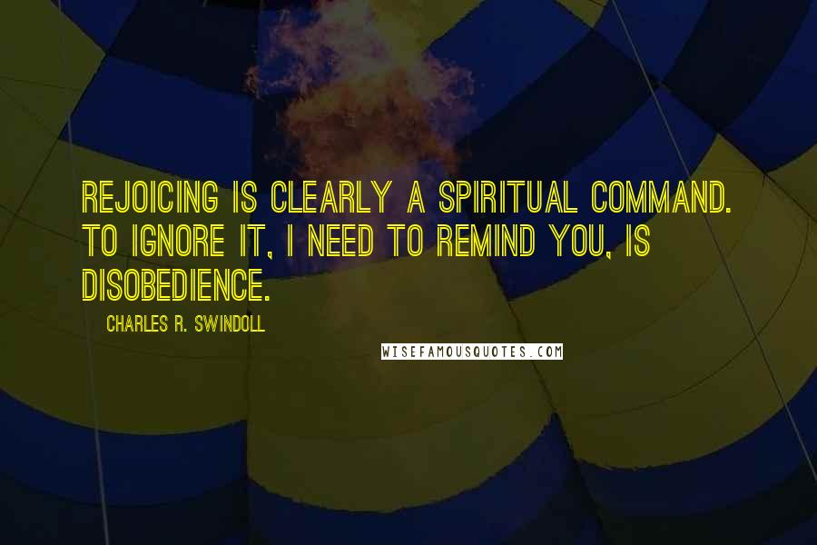 Charles R. Swindoll Quotes: Rejoicing is clearly a spiritual command. To ignore it, I need to remind you, is disobedience.