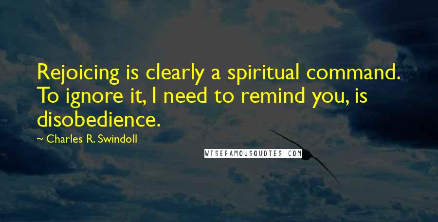 Charles R. Swindoll Quotes: Rejoicing is clearly a spiritual command. To ignore it, I need to remind you, is disobedience.