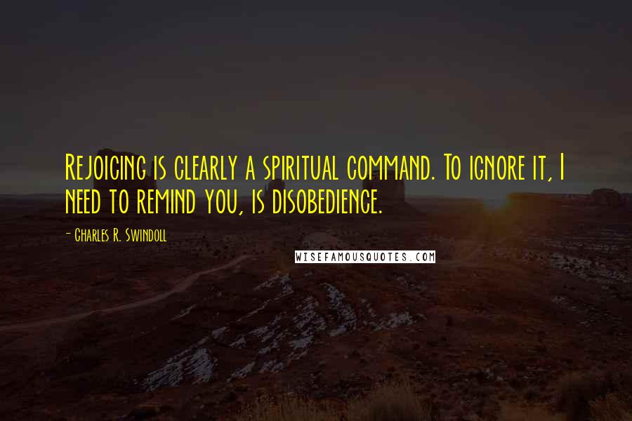 Charles R. Swindoll Quotes: Rejoicing is clearly a spiritual command. To ignore it, I need to remind you, is disobedience.
