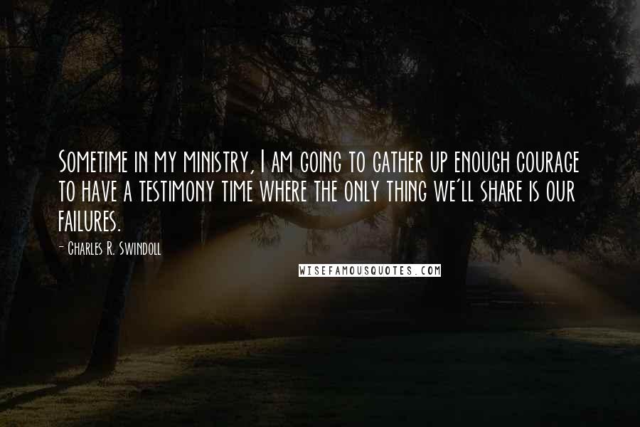 Charles R. Swindoll Quotes: Sometime in my ministry, I am going to gather up enough courage to have a testimony time where the only thing we'll share is our failures.