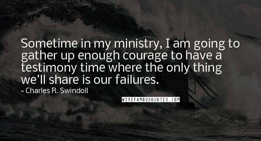 Charles R. Swindoll Quotes: Sometime in my ministry, I am going to gather up enough courage to have a testimony time where the only thing we'll share is our failures.