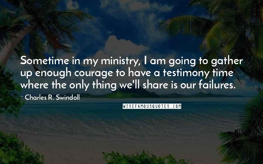 Charles R. Swindoll Quotes: Sometime in my ministry, I am going to gather up enough courage to have a testimony time where the only thing we'll share is our failures.