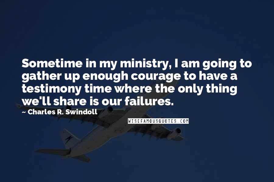 Charles R. Swindoll Quotes: Sometime in my ministry, I am going to gather up enough courage to have a testimony time where the only thing we'll share is our failures.