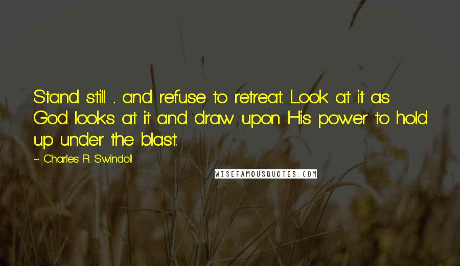 Charles R. Swindoll Quotes: Stand still ... and refuse to retreat. Look at it as God looks at it and draw upon His power to hold up under the blast.