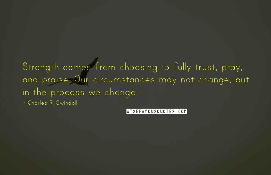 Charles R. Swindoll Quotes: Strength comes from choosing to fully trust, pray, and praise. Our circumstances may not change, but in the process we change.