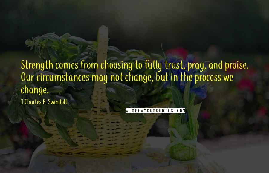 Charles R. Swindoll Quotes: Strength comes from choosing to fully trust, pray, and praise. Our circumstances may not change, but in the process we change.