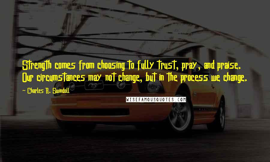 Charles R. Swindoll Quotes: Strength comes from choosing to fully trust, pray, and praise. Our circumstances may not change, but in the process we change.