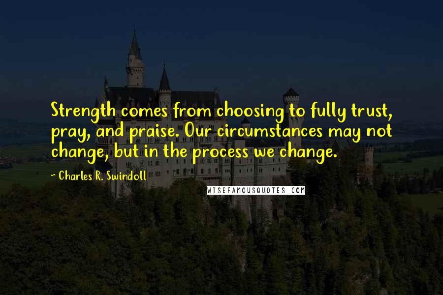 Charles R. Swindoll Quotes: Strength comes from choosing to fully trust, pray, and praise. Our circumstances may not change, but in the process we change.