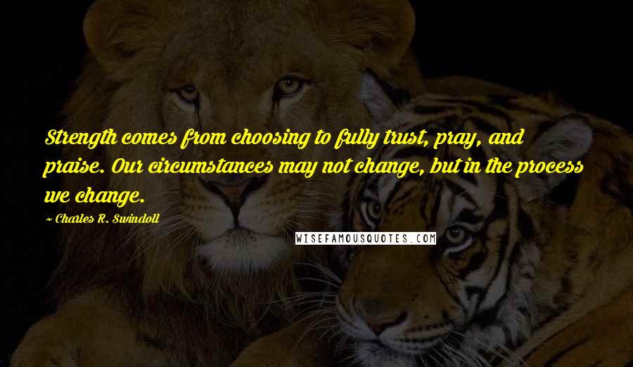 Charles R. Swindoll Quotes: Strength comes from choosing to fully trust, pray, and praise. Our circumstances may not change, but in the process we change.