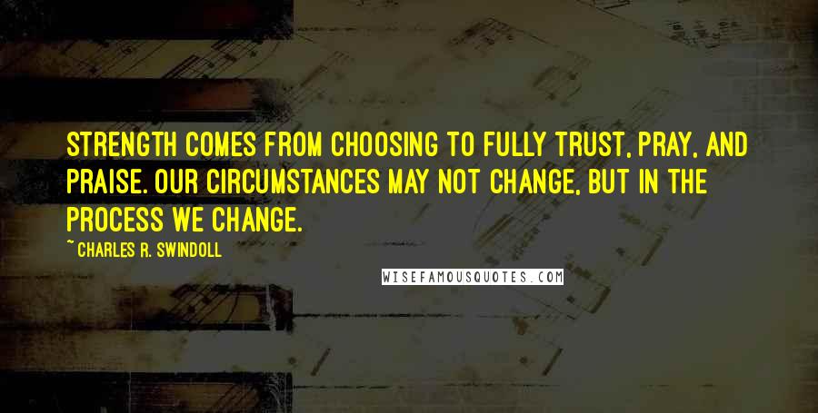Charles R. Swindoll Quotes: Strength comes from choosing to fully trust, pray, and praise. Our circumstances may not change, but in the process we change.