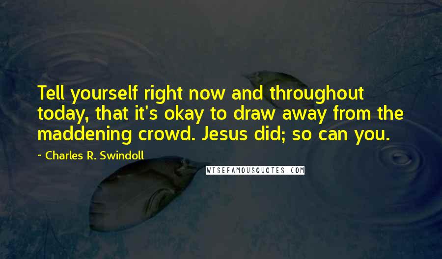 Charles R. Swindoll Quotes: Tell yourself right now and throughout today, that it's okay to draw away from the maddening crowd. Jesus did; so can you.