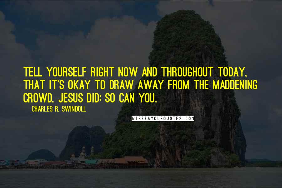 Charles R. Swindoll Quotes: Tell yourself right now and throughout today, that it's okay to draw away from the maddening crowd. Jesus did; so can you.