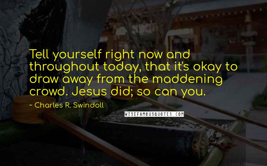 Charles R. Swindoll Quotes: Tell yourself right now and throughout today, that it's okay to draw away from the maddening crowd. Jesus did; so can you.