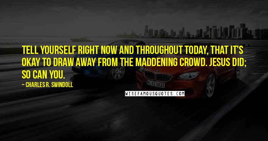 Charles R. Swindoll Quotes: Tell yourself right now and throughout today, that it's okay to draw away from the maddening crowd. Jesus did; so can you.